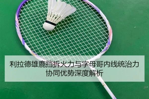 利拉德雄鹿挡拆火力与字母哥内线统治力协同优势深度解析