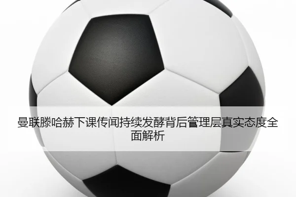 曼联滕哈赫下课传闻持续发酵背后管理层真实态度全面解析