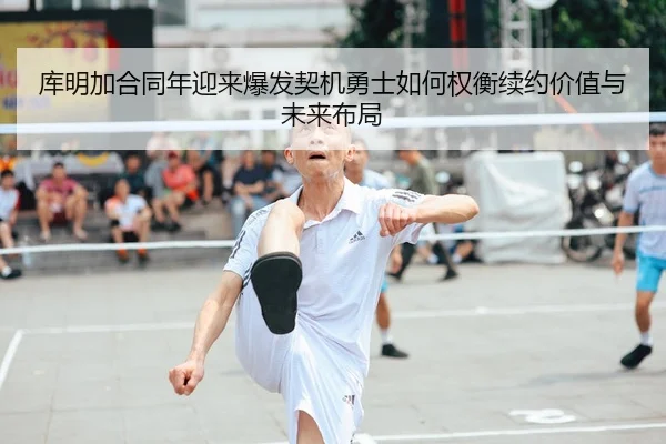 库明加合同年迎来爆发契机勇士如何权衡续约价值与未来布局